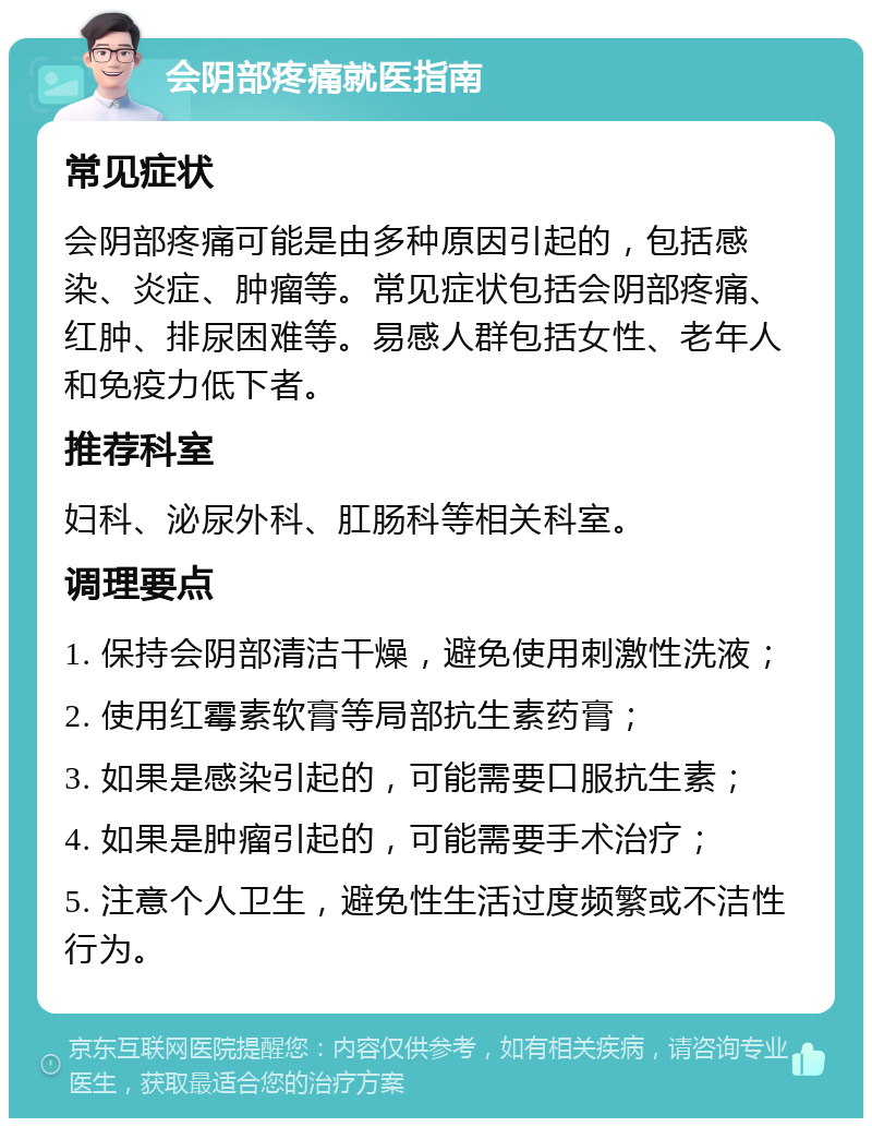 会阴部疼痛就医指南 常见症状 会阴部疼痛可能是由多种原因引起的，包括感染、炎症、肿瘤等。常见症状包括会阴部疼痛、红肿、排尿困难等。易感人群包括女性、老年人和免疫力低下者。 推荐科室 妇科、泌尿外科、肛肠科等相关科室。 调理要点 1. 保持会阴部清洁干燥，避免使用刺激性洗液； 2. 使用红霉素软膏等局部抗生素药膏； 3. 如果是感染引起的，可能需要口服抗生素； 4. 如果是肿瘤引起的，可能需要手术治疗； 5. 注意个人卫生，避免性生活过度频繁或不洁性行为。