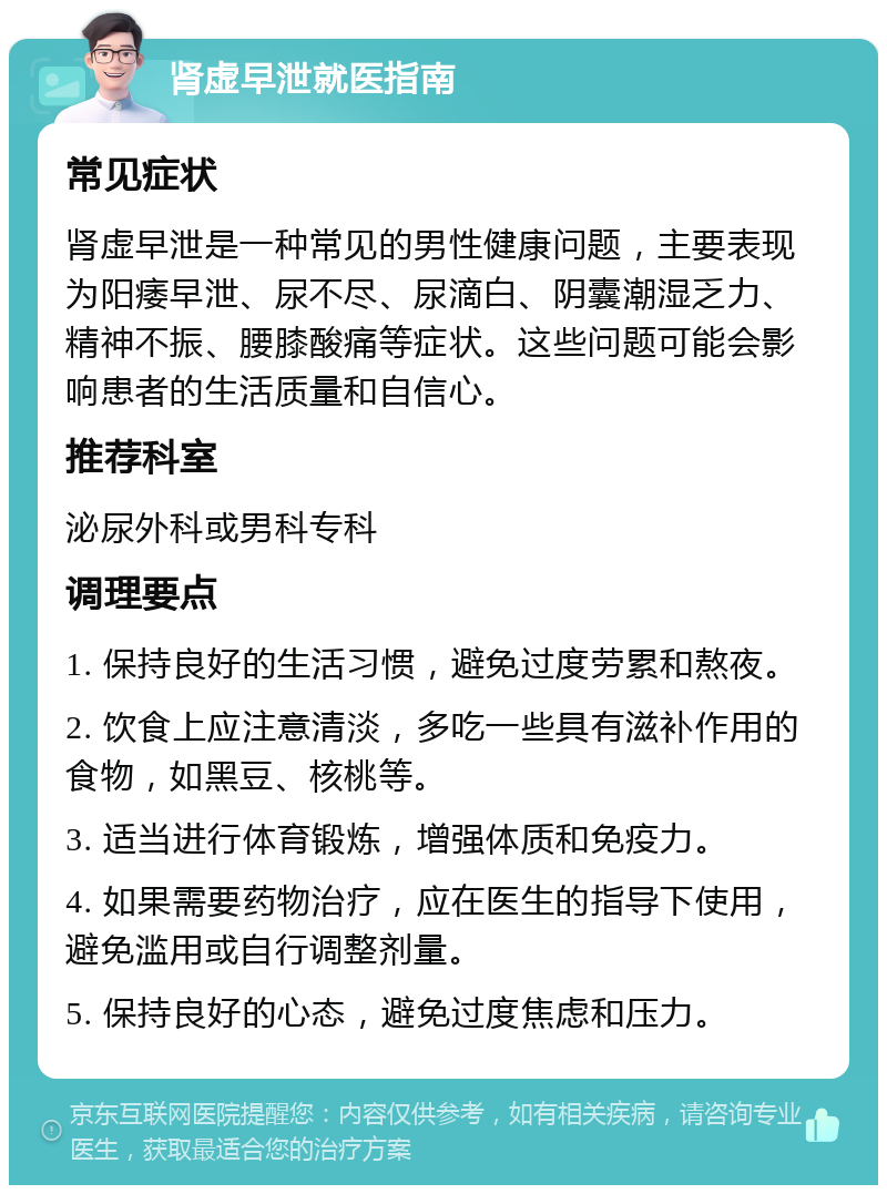 肾虚早泄就医指南 常见症状 肾虚早泄是一种常见的男性健康问题，主要表现为阳痿早泄、尿不尽、尿滴白、阴囊潮湿乏力、精神不振、腰膝酸痛等症状。这些问题可能会影响患者的生活质量和自信心。 推荐科室 泌尿外科或男科专科 调理要点 1. 保持良好的生活习惯，避免过度劳累和熬夜。 2. 饮食上应注意清淡，多吃一些具有滋补作用的食物，如黑豆、核桃等。 3. 适当进行体育锻炼，增强体质和免疫力。 4. 如果需要药物治疗，应在医生的指导下使用，避免滥用或自行调整剂量。 5. 保持良好的心态，避免过度焦虑和压力。