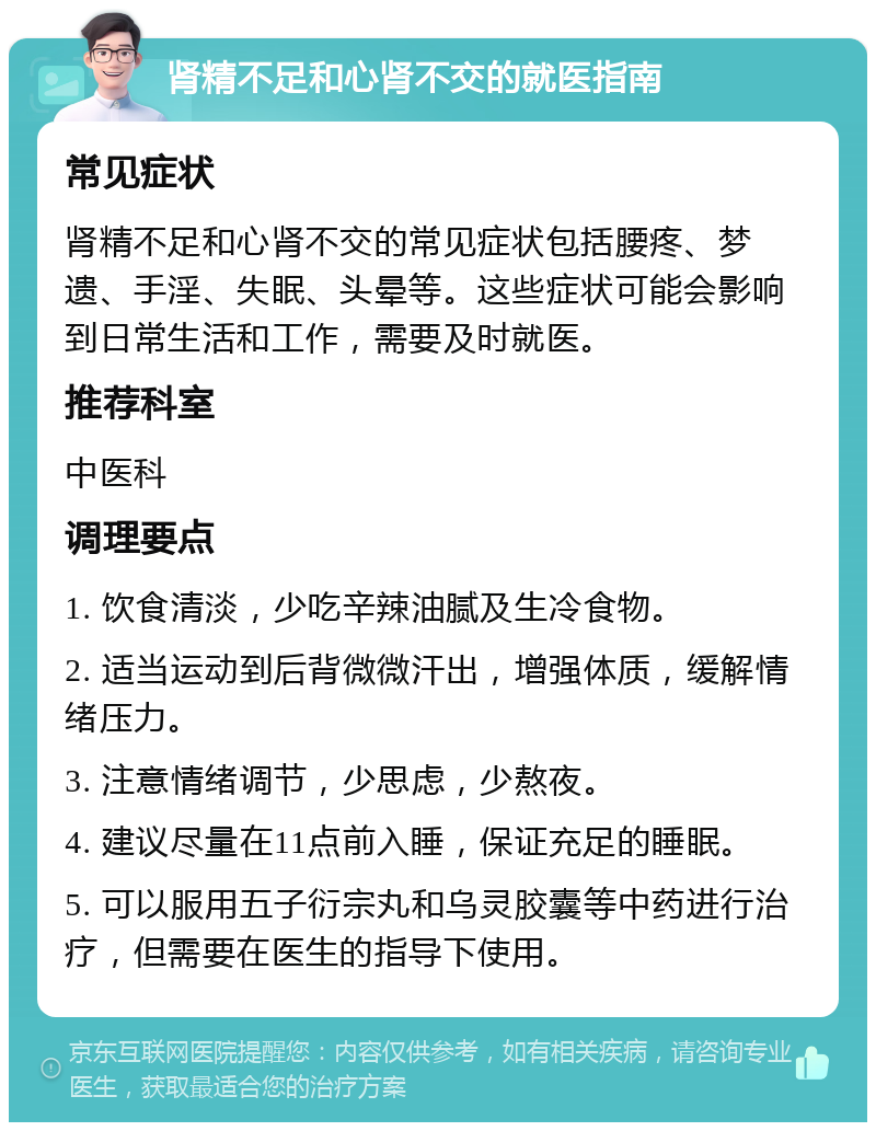 肾精不足和心肾不交的就医指南 常见症状 肾精不足和心肾不交的常见症状包括腰疼、梦遗、手淫、失眠、头晕等。这些症状可能会影响到日常生活和工作，需要及时就医。 推荐科室 中医科 调理要点 1. 饮食清淡，少吃辛辣油腻及生冷食物。 2. 适当运动到后背微微汗出，增强体质，缓解情绪压力。 3. 注意情绪调节，少思虑，少熬夜。 4. 建议尽量在11点前入睡，保证充足的睡眠。 5. 可以服用五子衍宗丸和乌灵胶囊等中药进行治疗，但需要在医生的指导下使用。