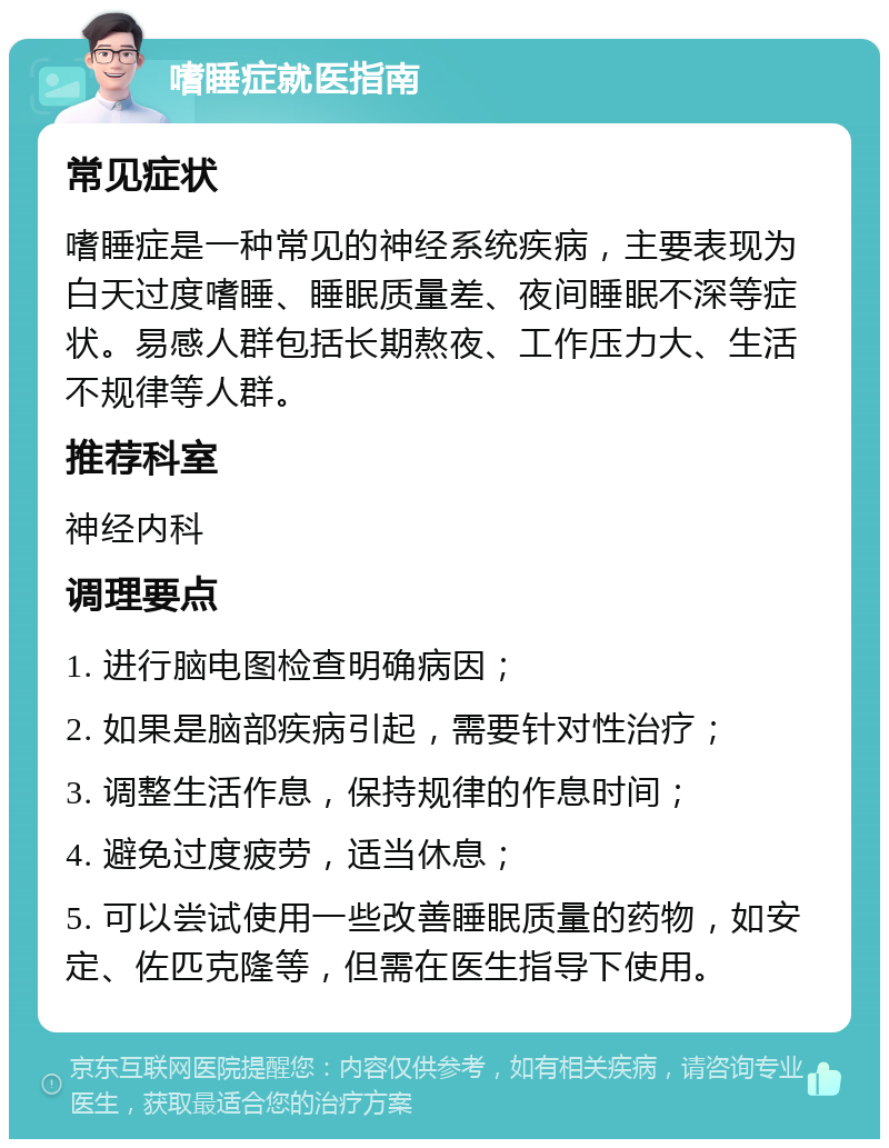 嗜睡症就医指南 常见症状 嗜睡症是一种常见的神经系统疾病，主要表现为白天过度嗜睡、睡眠质量差、夜间睡眠不深等症状。易感人群包括长期熬夜、工作压力大、生活不规律等人群。 推荐科室 神经内科 调理要点 1. 进行脑电图检查明确病因； 2. 如果是脑部疾病引起，需要针对性治疗； 3. 调整生活作息，保持规律的作息时间； 4. 避免过度疲劳，适当休息； 5. 可以尝试使用一些改善睡眠质量的药物，如安定、佐匹克隆等，但需在医生指导下使用。