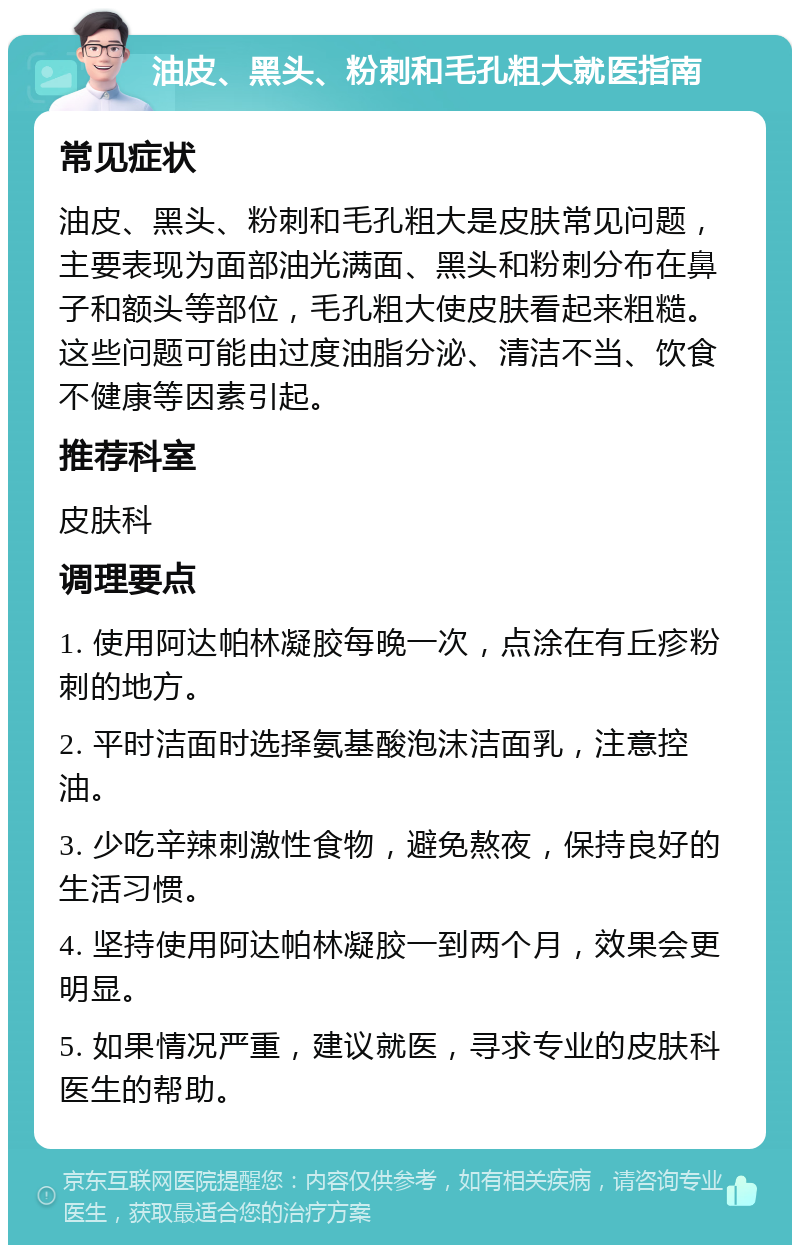 油皮、黑头、粉刺和毛孔粗大就医指南 常见症状 油皮、黑头、粉刺和毛孔粗大是皮肤常见问题，主要表现为面部油光满面、黑头和粉刺分布在鼻子和额头等部位，毛孔粗大使皮肤看起来粗糙。这些问题可能由过度油脂分泌、清洁不当、饮食不健康等因素引起。 推荐科室 皮肤科 调理要点 1. 使用阿达帕林凝胶每晚一次，点涂在有丘疹粉刺的地方。 2. 平时洁面时选择氨基酸泡沫洁面乳，注意控油。 3. 少吃辛辣刺激性食物，避免熬夜，保持良好的生活习惯。 4. 坚持使用阿达帕林凝胶一到两个月，效果会更明显。 5. 如果情况严重，建议就医，寻求专业的皮肤科医生的帮助。