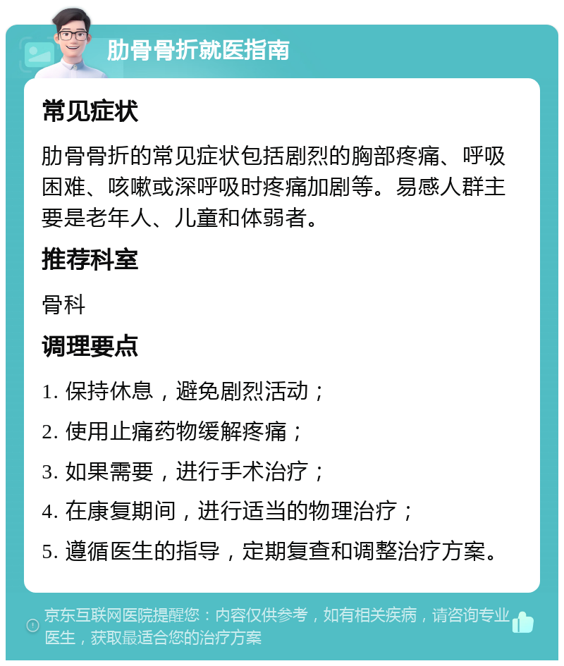 肋骨骨折就医指南 常见症状 肋骨骨折的常见症状包括剧烈的胸部疼痛、呼吸困难、咳嗽或深呼吸时疼痛加剧等。易感人群主要是老年人、儿童和体弱者。 推荐科室 骨科 调理要点 1. 保持休息，避免剧烈活动； 2. 使用止痛药物缓解疼痛； 3. 如果需要，进行手术治疗； 4. 在康复期间，进行适当的物理治疗； 5. 遵循医生的指导，定期复查和调整治疗方案。