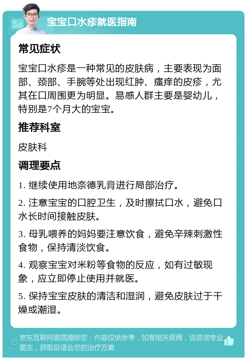 宝宝口水疹就医指南 常见症状 宝宝口水疹是一种常见的皮肤病，主要表现为面部、颈部、手腕等处出现红肿、瘙痒的皮疹，尤其在口周围更为明显。易感人群主要是婴幼儿，特别是7个月大的宝宝。 推荐科室 皮肤科 调理要点 1. 继续使用地奈德乳膏进行局部治疗。 2. 注意宝宝的口腔卫生，及时擦拭口水，避免口水长时间接触皮肤。 3. 母乳喂养的妈妈要注意饮食，避免辛辣刺激性食物，保持清淡饮食。 4. 观察宝宝对米粉等食物的反应，如有过敏现象，应立即停止使用并就医。 5. 保持宝宝皮肤的清洁和湿润，避免皮肤过于干燥或潮湿。