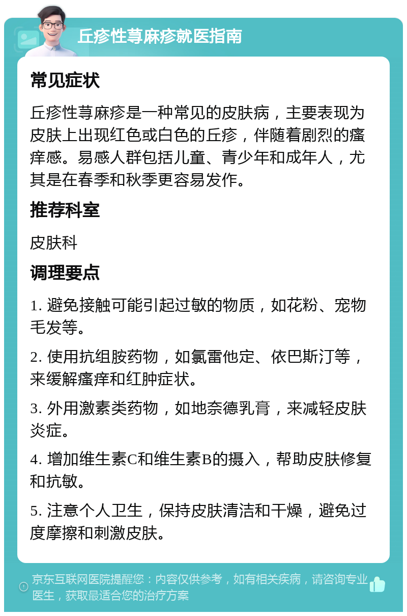 丘疹性荨麻疹就医指南 常见症状 丘疹性荨麻疹是一种常见的皮肤病，主要表现为皮肤上出现红色或白色的丘疹，伴随着剧烈的瘙痒感。易感人群包括儿童、青少年和成年人，尤其是在春季和秋季更容易发作。 推荐科室 皮肤科 调理要点 1. 避免接触可能引起过敏的物质，如花粉、宠物毛发等。 2. 使用抗组胺药物，如氯雷他定、依巴斯汀等，来缓解瘙痒和红肿症状。 3. 外用激素类药物，如地奈德乳膏，来减轻皮肤炎症。 4. 增加维生素C和维生素B的摄入，帮助皮肤修复和抗敏。 5. 注意个人卫生，保持皮肤清洁和干燥，避免过度摩擦和刺激皮肤。