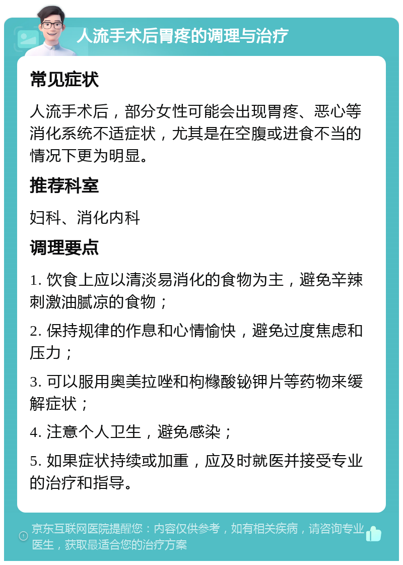 人流手术后胃疼的调理与治疗 常见症状 人流手术后，部分女性可能会出现胃疼、恶心等消化系统不适症状，尤其是在空腹或进食不当的情况下更为明显。 推荐科室 妇科、消化内科 调理要点 1. 饮食上应以清淡易消化的食物为主，避免辛辣刺激油腻凉的食物； 2. 保持规律的作息和心情愉快，避免过度焦虑和压力； 3. 可以服用奥美拉唑和枸橼酸铋钾片等药物来缓解症状； 4. 注意个人卫生，避免感染； 5. 如果症状持续或加重，应及时就医并接受专业的治疗和指导。