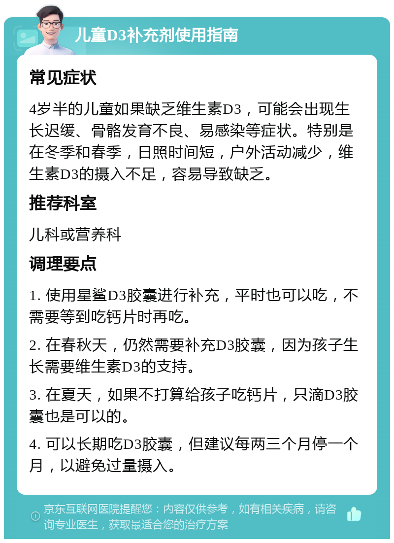 儿童D3补充剂使用指南 常见症状 4岁半的儿童如果缺乏维生素D3，可能会出现生长迟缓、骨骼发育不良、易感染等症状。特别是在冬季和春季，日照时间短，户外活动减少，维生素D3的摄入不足，容易导致缺乏。 推荐科室 儿科或营养科 调理要点 1. 使用星鲨D3胶囊进行补充，平时也可以吃，不需要等到吃钙片时再吃。 2. 在春秋天，仍然需要补充D3胶囊，因为孩子生长需要维生素D3的支持。 3. 在夏天，如果不打算给孩子吃钙片，只滴D3胶囊也是可以的。 4. 可以长期吃D3胶囊，但建议每两三个月停一个月，以避免过量摄入。