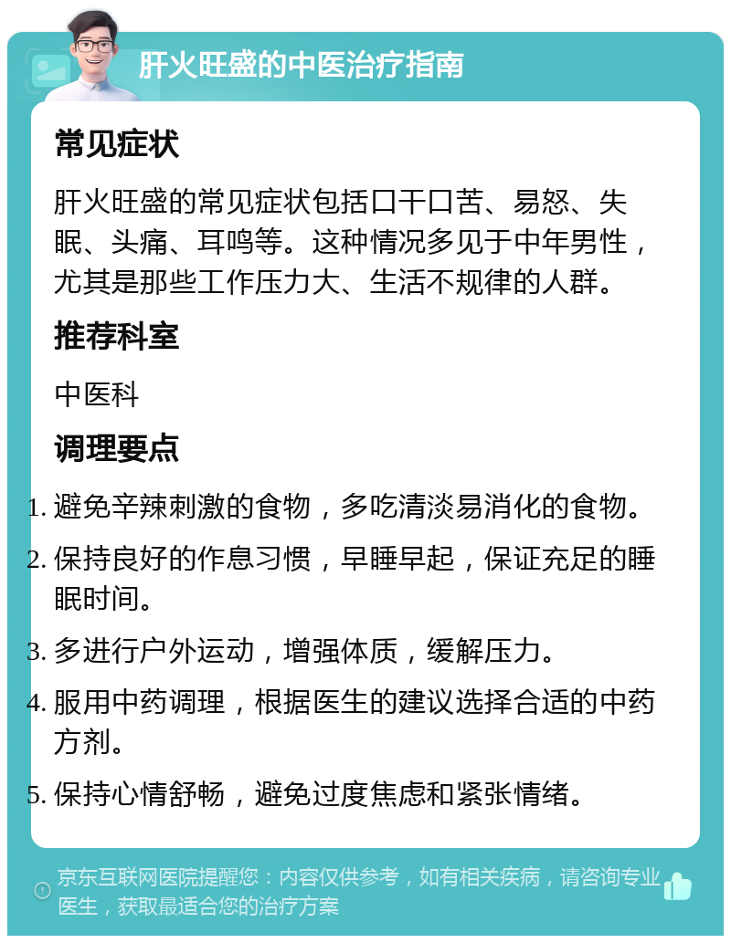 肝火旺盛的中医治疗指南 常见症状 肝火旺盛的常见症状包括口干口苦、易怒、失眠、头痛、耳鸣等。这种情况多见于中年男性，尤其是那些工作压力大、生活不规律的人群。 推荐科室 中医科 调理要点 避免辛辣刺激的食物，多吃清淡易消化的食物。 保持良好的作息习惯，早睡早起，保证充足的睡眠时间。 多进行户外运动，增强体质，缓解压力。 服用中药调理，根据医生的建议选择合适的中药方剂。 保持心情舒畅，避免过度焦虑和紧张情绪。