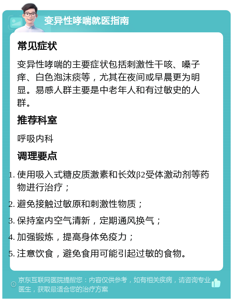 变异性哮喘就医指南 常见症状 变异性哮喘的主要症状包括刺激性干咳、嗓子痒、白色泡沫痰等，尤其在夜间或早晨更为明显。易感人群主要是中老年人和有过敏史的人群。 推荐科室 呼吸内科 调理要点 使用吸入式糖皮质激素和长效β2受体激动剂等药物进行治疗； 避免接触过敏原和刺激性物质； 保持室内空气清新，定期通风换气； 加强锻炼，提高身体免疫力； 注意饮食，避免食用可能引起过敏的食物。