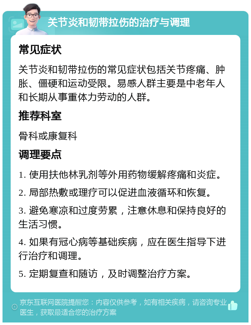 关节炎和韧带拉伤的治疗与调理 常见症状 关节炎和韧带拉伤的常见症状包括关节疼痛、肿胀、僵硬和运动受限。易感人群主要是中老年人和长期从事重体力劳动的人群。 推荐科室 骨科或康复科 调理要点 1. 使用扶他林乳剂等外用药物缓解疼痛和炎症。 2. 局部热敷或理疗可以促进血液循环和恢复。 3. 避免寒凉和过度劳累，注意休息和保持良好的生活习惯。 4. 如果有冠心病等基础疾病，应在医生指导下进行治疗和调理。 5. 定期复查和随访，及时调整治疗方案。