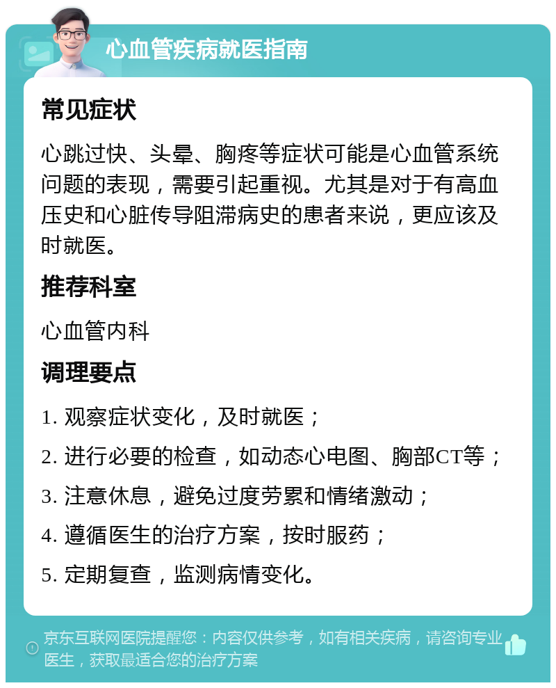 心血管疾病就医指南 常见症状 心跳过快、头晕、胸疼等症状可能是心血管系统问题的表现，需要引起重视。尤其是对于有高血压史和心脏传导阻滞病史的患者来说，更应该及时就医。 推荐科室 心血管内科 调理要点 1. 观察症状变化，及时就医； 2. 进行必要的检查，如动态心电图、胸部CT等； 3. 注意休息，避免过度劳累和情绪激动； 4. 遵循医生的治疗方案，按时服药； 5. 定期复查，监测病情变化。