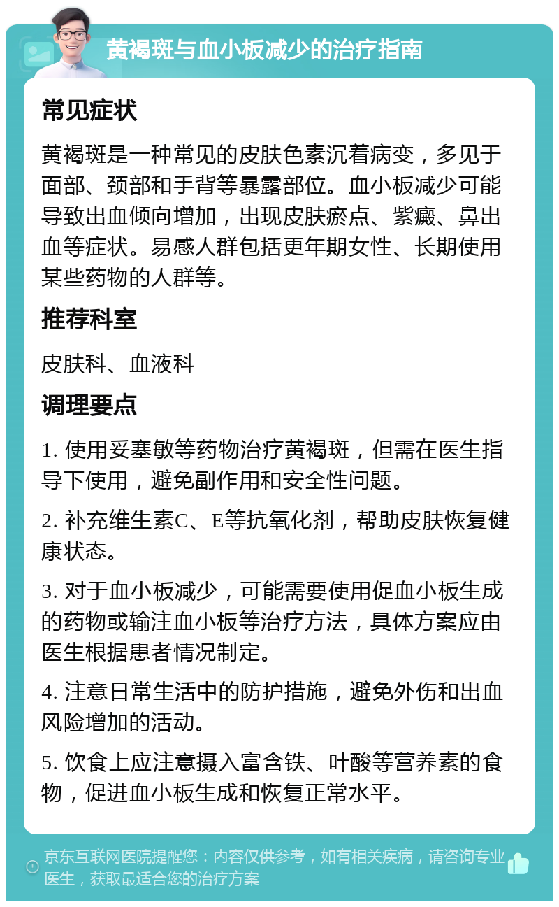 黄褐斑与血小板减少的治疗指南 常见症状 黄褐斑是一种常见的皮肤色素沉着病变，多见于面部、颈部和手背等暴露部位。血小板减少可能导致出血倾向增加，出现皮肤瘀点、紫癜、鼻出血等症状。易感人群包括更年期女性、长期使用某些药物的人群等。 推荐科室 皮肤科、血液科 调理要点 1. 使用妥塞敏等药物治疗黄褐斑，但需在医生指导下使用，避免副作用和安全性问题。 2. 补充维生素C、E等抗氧化剂，帮助皮肤恢复健康状态。 3. 对于血小板减少，可能需要使用促血小板生成的药物或输注血小板等治疗方法，具体方案应由医生根据患者情况制定。 4. 注意日常生活中的防护措施，避免外伤和出血风险增加的活动。 5. 饮食上应注意摄入富含铁、叶酸等营养素的食物，促进血小板生成和恢复正常水平。