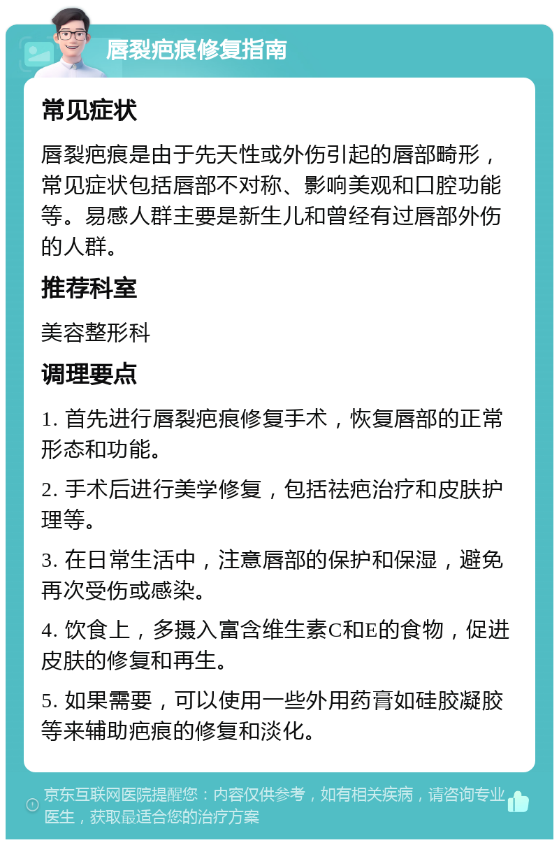 唇裂疤痕修复指南 常见症状 唇裂疤痕是由于先天性或外伤引起的唇部畸形，常见症状包括唇部不对称、影响美观和口腔功能等。易感人群主要是新生儿和曾经有过唇部外伤的人群。 推荐科室 美容整形科 调理要点 1. 首先进行唇裂疤痕修复手术，恢复唇部的正常形态和功能。 2. 手术后进行美学修复，包括祛疤治疗和皮肤护理等。 3. 在日常生活中，注意唇部的保护和保湿，避免再次受伤或感染。 4. 饮食上，多摄入富含维生素C和E的食物，促进皮肤的修复和再生。 5. 如果需要，可以使用一些外用药膏如硅胶凝胶等来辅助疤痕的修复和淡化。