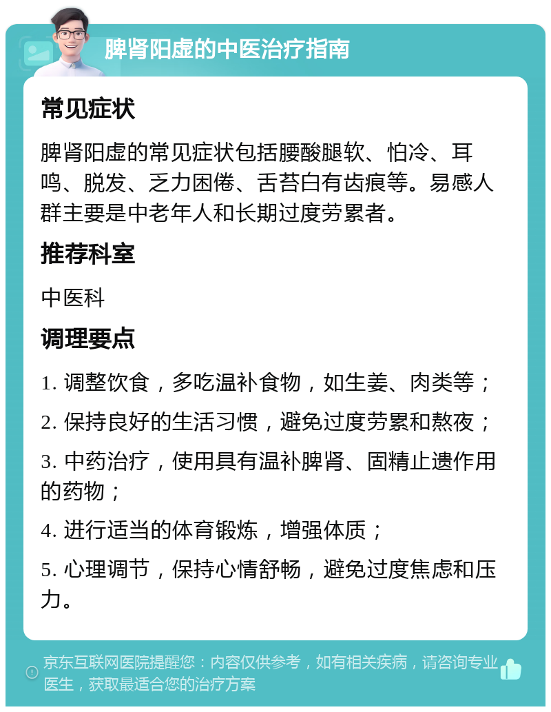 脾肾阳虚的中医治疗指南 常见症状 脾肾阳虚的常见症状包括腰酸腿软、怕冷、耳鸣、脱发、乏力困倦、舌苔白有齿痕等。易感人群主要是中老年人和长期过度劳累者。 推荐科室 中医科 调理要点 1. 调整饮食，多吃温补食物，如生姜、肉类等； 2. 保持良好的生活习惯，避免过度劳累和熬夜； 3. 中药治疗，使用具有温补脾肾、固精止遗作用的药物； 4. 进行适当的体育锻炼，增强体质； 5. 心理调节，保持心情舒畅，避免过度焦虑和压力。