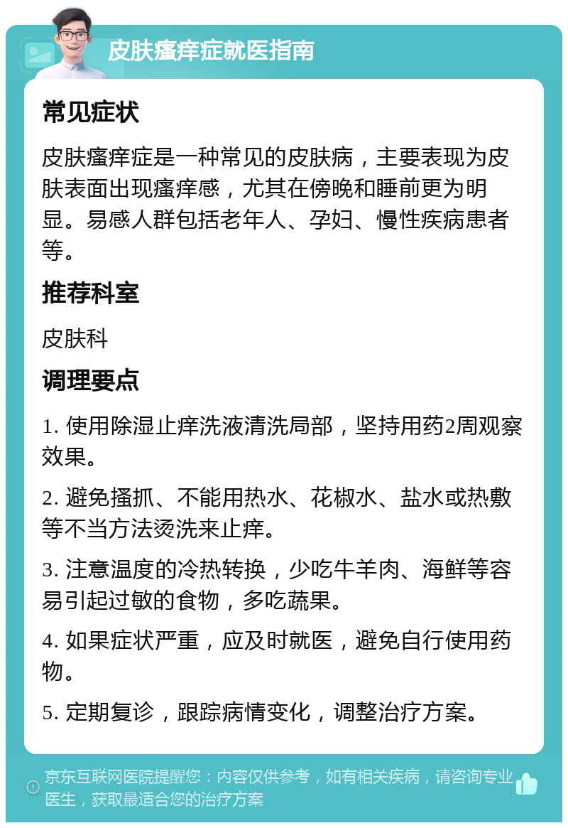 皮肤瘙痒症就医指南 常见症状 皮肤瘙痒症是一种常见的皮肤病，主要表现为皮肤表面出现瘙痒感，尤其在傍晚和睡前更为明显。易感人群包括老年人、孕妇、慢性疾病患者等。 推荐科室 皮肤科 调理要点 1. 使用除湿止痒洗液清洗局部，坚持用药2周观察效果。 2. 避免搔抓、不能用热水、花椒水、盐水或热敷等不当方法烫洗来止痒。 3. 注意温度的冷热转换，少吃牛羊肉、海鲜等容易引起过敏的食物，多吃蔬果。 4. 如果症状严重，应及时就医，避免自行使用药物。 5. 定期复诊，跟踪病情变化，调整治疗方案。