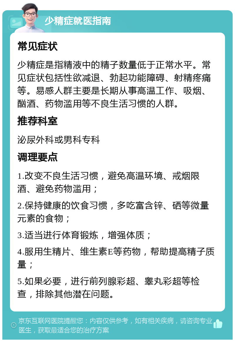 少精症就医指南 常见症状 少精症是指精液中的精子数量低于正常水平。常见症状包括性欲减退、勃起功能障碍、射精疼痛等。易感人群主要是长期从事高温工作、吸烟、酗酒、药物滥用等不良生活习惯的人群。 推荐科室 泌尿外科或男科专科 调理要点 1.改变不良生活习惯，避免高温环境、戒烟限酒、避免药物滥用； 2.保持健康的饮食习惯，多吃富含锌、硒等微量元素的食物； 3.适当进行体育锻炼，增强体质； 4.服用生精片、维生素E等药物，帮助提高精子质量； 5.如果必要，进行前列腺彩超、睾丸彩超等检查，排除其他潜在问题。