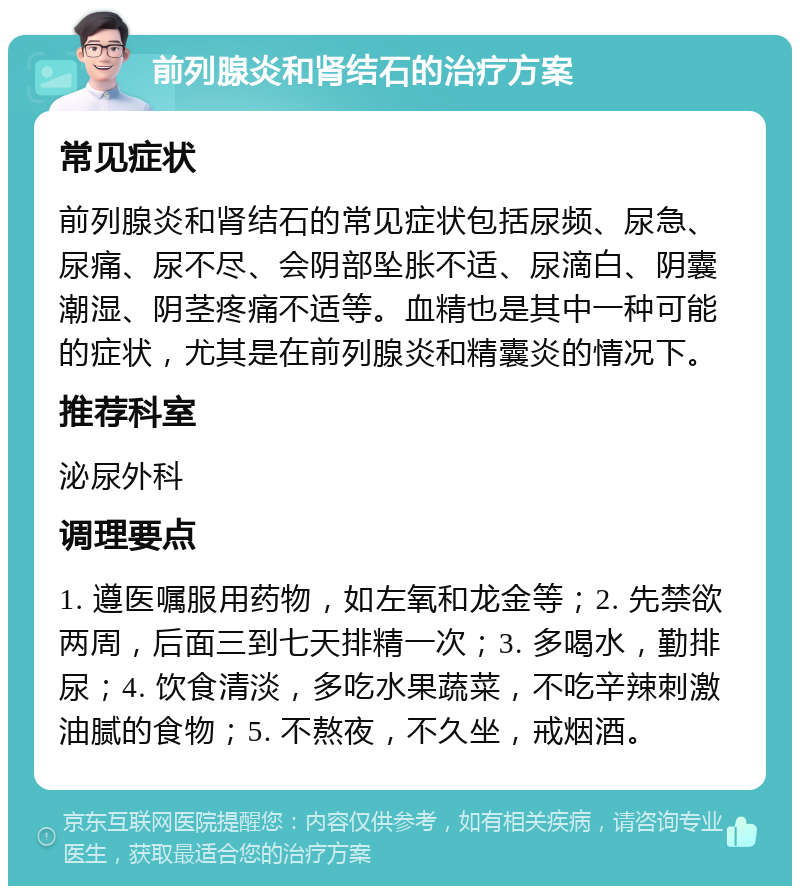 前列腺炎和肾结石的治疗方案 常见症状 前列腺炎和肾结石的常见症状包括尿频、尿急、尿痛、尿不尽、会阴部坠胀不适、尿滴白、阴囊潮湿、阴茎疼痛不适等。血精也是其中一种可能的症状，尤其是在前列腺炎和精囊炎的情况下。 推荐科室 泌尿外科 调理要点 1. 遵医嘱服用药物，如左氧和龙金等；2. 先禁欲两周，后面三到七天排精一次；3. 多喝水，勤排尿；4. 饮食清淡，多吃水果蔬菜，不吃辛辣刺激油腻的食物；5. 不熬夜，不久坐，戒烟酒。