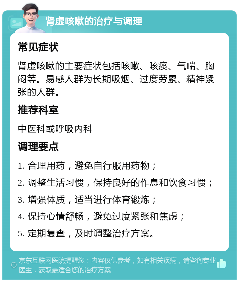 肾虚咳嗽的治疗与调理 常见症状 肾虚咳嗽的主要症状包括咳嗽、咳痰、气喘、胸闷等。易感人群为长期吸烟、过度劳累、精神紧张的人群。 推荐科室 中医科或呼吸内科 调理要点 1. 合理用药，避免自行服用药物； 2. 调整生活习惯，保持良好的作息和饮食习惯； 3. 增强体质，适当进行体育锻炼； 4. 保持心情舒畅，避免过度紧张和焦虑； 5. 定期复查，及时调整治疗方案。