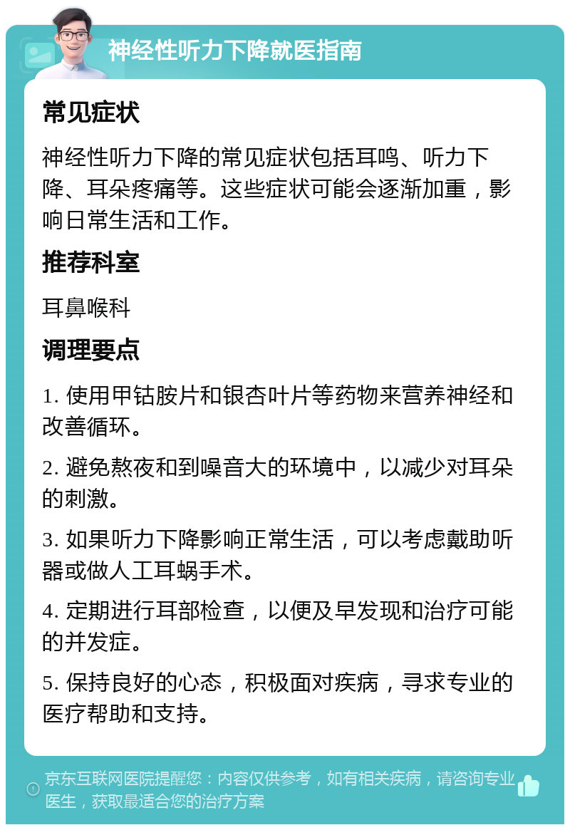 神经性听力下降就医指南 常见症状 神经性听力下降的常见症状包括耳鸣、听力下降、耳朵疼痛等。这些症状可能会逐渐加重，影响日常生活和工作。 推荐科室 耳鼻喉科 调理要点 1. 使用甲钴胺片和银杏叶片等药物来营养神经和改善循环。 2. 避免熬夜和到噪音大的环境中，以减少对耳朵的刺激。 3. 如果听力下降影响正常生活，可以考虑戴助听器或做人工耳蜗手术。 4. 定期进行耳部检查，以便及早发现和治疗可能的并发症。 5. 保持良好的心态，积极面对疾病，寻求专业的医疗帮助和支持。