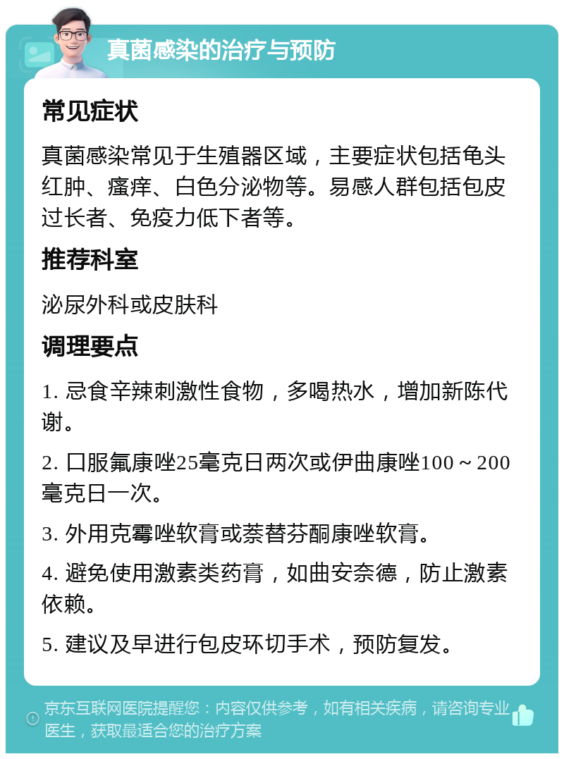 真菌感染的治疗与预防 常见症状 真菌感染常见于生殖器区域，主要症状包括龟头红肿、瘙痒、白色分泌物等。易感人群包括包皮过长者、免疫力低下者等。 推荐科室 泌尿外科或皮肤科 调理要点 1. 忌食辛辣刺激性食物，多喝热水，增加新陈代谢。 2. 口服氟康唑25毫克日两次或伊曲康唑100～200毫克日一次。 3. 外用克霉唑软膏或萘替芬酮康唑软膏。 4. 避免使用激素类药膏，如曲安奈德，防止激素依赖。 5. 建议及早进行包皮环切手术，预防复发。