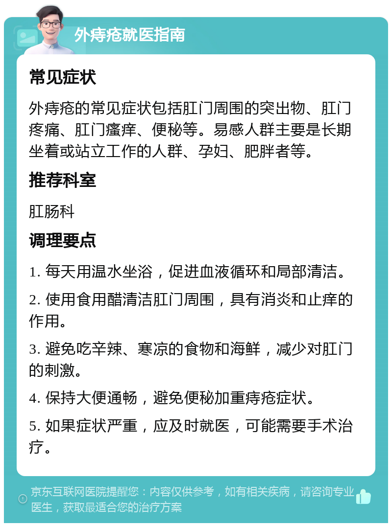 外痔疮就医指南 常见症状 外痔疮的常见症状包括肛门周围的突出物、肛门疼痛、肛门瘙痒、便秘等。易感人群主要是长期坐着或站立工作的人群、孕妇、肥胖者等。 推荐科室 肛肠科 调理要点 1. 每天用温水坐浴，促进血液循环和局部清洁。 2. 使用食用醋清洁肛门周围，具有消炎和止痒的作用。 3. 避免吃辛辣、寒凉的食物和海鲜，减少对肛门的刺激。 4. 保持大便通畅，避免便秘加重痔疮症状。 5. 如果症状严重，应及时就医，可能需要手术治疗。