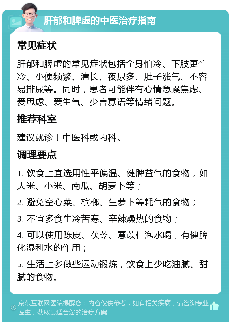 肝郁和脾虚的中医治疗指南 常见症状 肝郁和脾虚的常见症状包括全身怕冷、下肢更怕冷、小便频繁、清长、夜尿多、肚子涨气、不容易排尿等。同时，患者可能伴有心情急躁焦虑、爱思虑、爱生气、少言寡语等情绪问题。 推荐科室 建议就诊于中医科或内科。 调理要点 1. 饮食上宜选用性平偏温、健脾益气的食物，如大米、小米、南瓜、胡萝卜等； 2. 避免空心菜、槟榔、生萝卜等耗气的食物； 3. 不宜多食生冷苦寒、辛辣燥热的食物； 4. 可以使用陈皮、茯苓、薏苡仁泡水喝，有健脾化湿利水的作用； 5. 生活上多做些运动锻炼，饮食上少吃油腻、甜腻的食物。