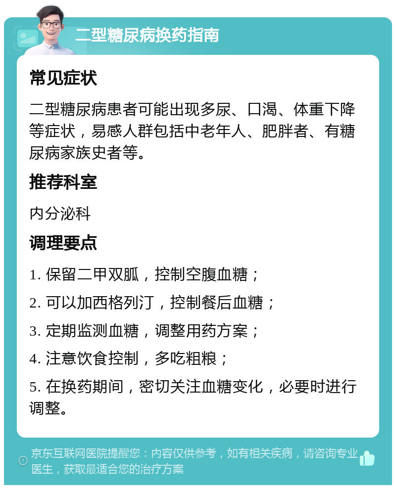 二型糖尿病换药指南 常见症状 二型糖尿病患者可能出现多尿、口渴、体重下降等症状，易感人群包括中老年人、肥胖者、有糖尿病家族史者等。 推荐科室 内分泌科 调理要点 1. 保留二甲双胍，控制空腹血糖； 2. 可以加西格列汀，控制餐后血糖； 3. 定期监测血糖，调整用药方案； 4. 注意饮食控制，多吃粗粮； 5. 在换药期间，密切关注血糖变化，必要时进行调整。