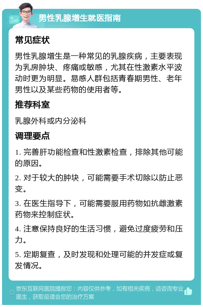 男性乳腺增生就医指南 常见症状 男性乳腺增生是一种常见的乳腺疾病，主要表现为乳房肿块、疼痛或敏感，尤其在性激素水平波动时更为明显。易感人群包括青春期男性、老年男性以及某些药物的使用者等。 推荐科室 乳腺外科或内分泌科 调理要点 1. 完善肝功能检查和性激素检查，排除其他可能的原因。 2. 对于较大的肿块，可能需要手术切除以防止恶变。 3. 在医生指导下，可能需要服用药物如抗雌激素药物来控制症状。 4. 注意保持良好的生活习惯，避免过度疲劳和压力。 5. 定期复查，及时发现和处理可能的并发症或复发情况。