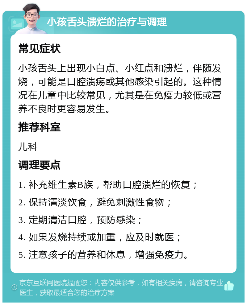 小孩舌头溃烂的治疗与调理 常见症状 小孩舌头上出现小白点、小红点和溃烂，伴随发烧，可能是口腔溃疡或其他感染引起的。这种情况在儿童中比较常见，尤其是在免疫力较低或营养不良时更容易发生。 推荐科室 儿科 调理要点 1. 补充维生素B族，帮助口腔溃烂的恢复； 2. 保持清淡饮食，避免刺激性食物； 3. 定期清洁口腔，预防感染； 4. 如果发烧持续或加重，应及时就医； 5. 注意孩子的营养和休息，增强免疫力。