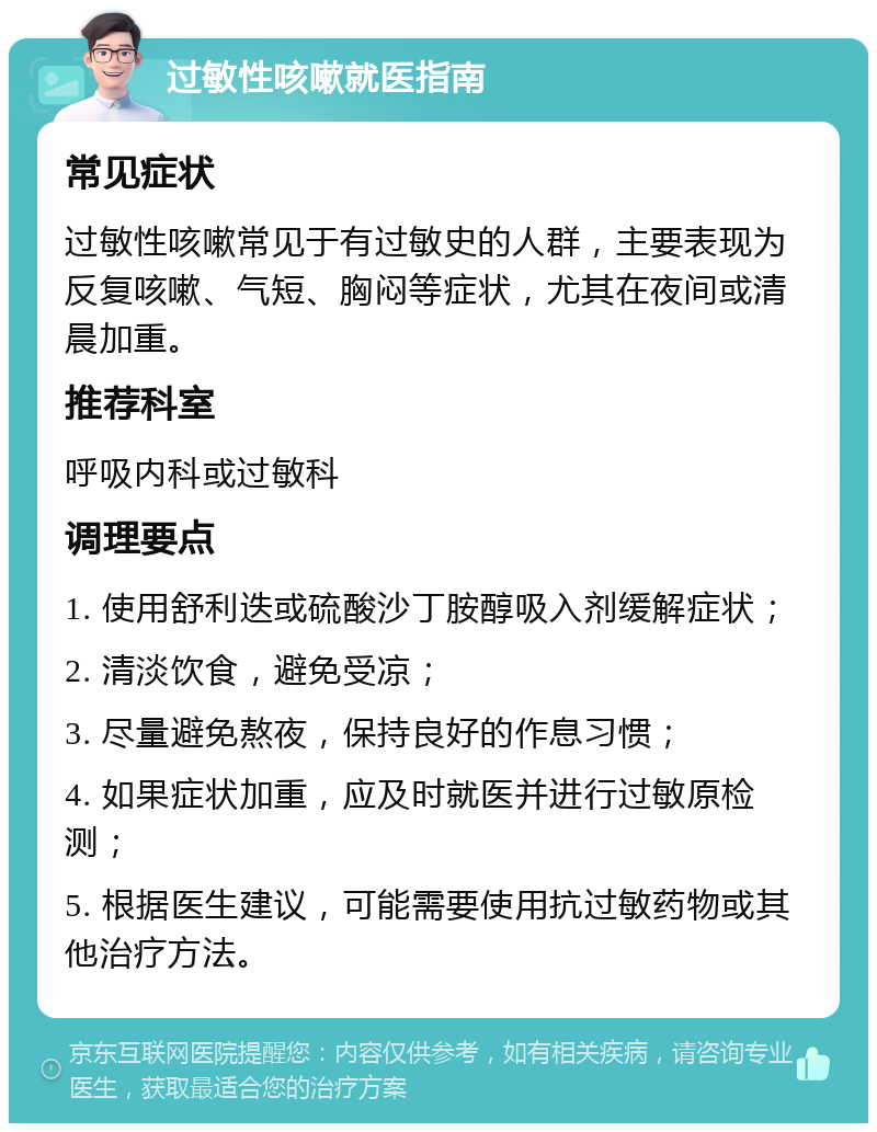 过敏性咳嗽就医指南 常见症状 过敏性咳嗽常见于有过敏史的人群，主要表现为反复咳嗽、气短、胸闷等症状，尤其在夜间或清晨加重。 推荐科室 呼吸内科或过敏科 调理要点 1. 使用舒利迭或硫酸沙丁胺醇吸入剂缓解症状； 2. 清淡饮食，避免受凉； 3. 尽量避免熬夜，保持良好的作息习惯； 4. 如果症状加重，应及时就医并进行过敏原检测； 5. 根据医生建议，可能需要使用抗过敏药物或其他治疗方法。