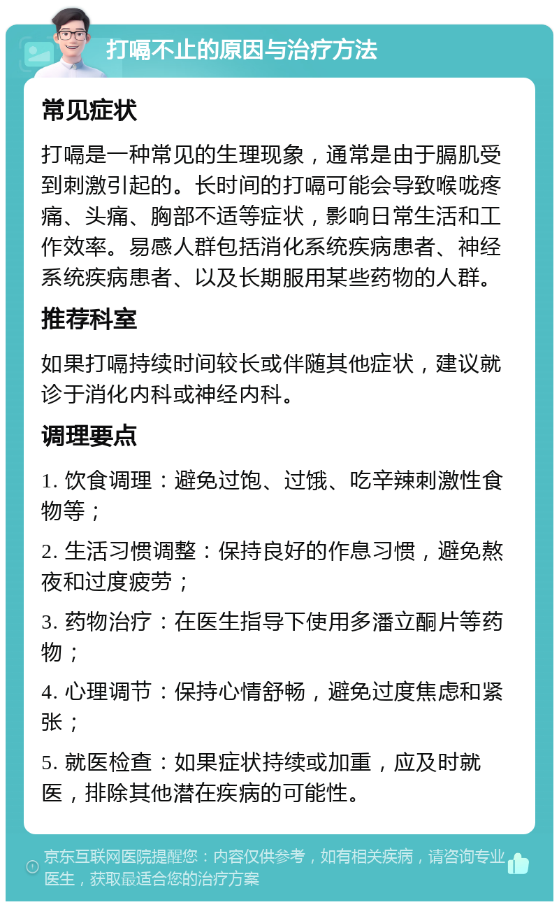 打嗝不止的原因与治疗方法 常见症状 打嗝是一种常见的生理现象，通常是由于膈肌受到刺激引起的。长时间的打嗝可能会导致喉咙疼痛、头痛、胸部不适等症状，影响日常生活和工作效率。易感人群包括消化系统疾病患者、神经系统疾病患者、以及长期服用某些药物的人群。 推荐科室 如果打嗝持续时间较长或伴随其他症状，建议就诊于消化内科或神经内科。 调理要点 1. 饮食调理：避免过饱、过饿、吃辛辣刺激性食物等； 2. 生活习惯调整：保持良好的作息习惯，避免熬夜和过度疲劳； 3. 药物治疗：在医生指导下使用多潘立酮片等药物； 4. 心理调节：保持心情舒畅，避免过度焦虑和紧张； 5. 就医检查：如果症状持续或加重，应及时就医，排除其他潜在疾病的可能性。