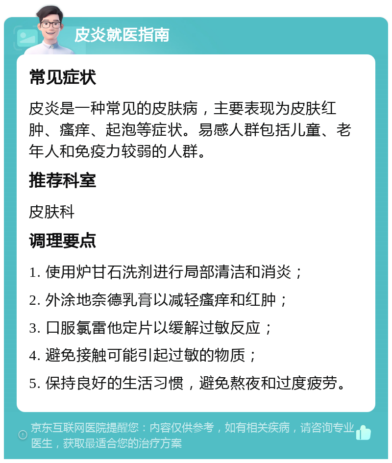 皮炎就医指南 常见症状 皮炎是一种常见的皮肤病，主要表现为皮肤红肿、瘙痒、起泡等症状。易感人群包括儿童、老年人和免疫力较弱的人群。 推荐科室 皮肤科 调理要点 1. 使用炉甘石洗剂进行局部清洁和消炎； 2. 外涂地奈德乳膏以减轻瘙痒和红肿； 3. 口服氯雷他定片以缓解过敏反应； 4. 避免接触可能引起过敏的物质； 5. 保持良好的生活习惯，避免熬夜和过度疲劳。