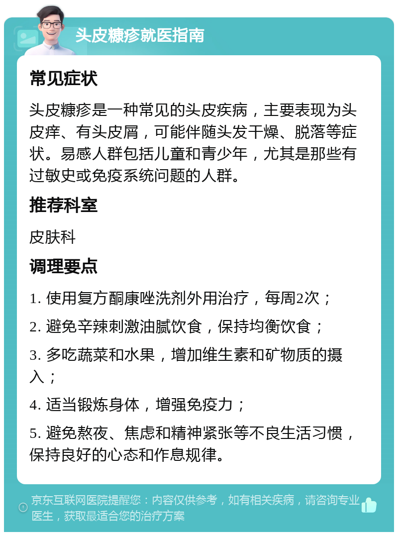 头皮糠疹就医指南 常见症状 头皮糠疹是一种常见的头皮疾病，主要表现为头皮痒、有头皮屑，可能伴随头发干燥、脱落等症状。易感人群包括儿童和青少年，尤其是那些有过敏史或免疫系统问题的人群。 推荐科室 皮肤科 调理要点 1. 使用复方酮康唑洗剂外用治疗，每周2次； 2. 避免辛辣刺激油腻饮食，保持均衡饮食； 3. 多吃蔬菜和水果，增加维生素和矿物质的摄入； 4. 适当锻炼身体，增强免疫力； 5. 避免熬夜、焦虑和精神紧张等不良生活习惯，保持良好的心态和作息规律。