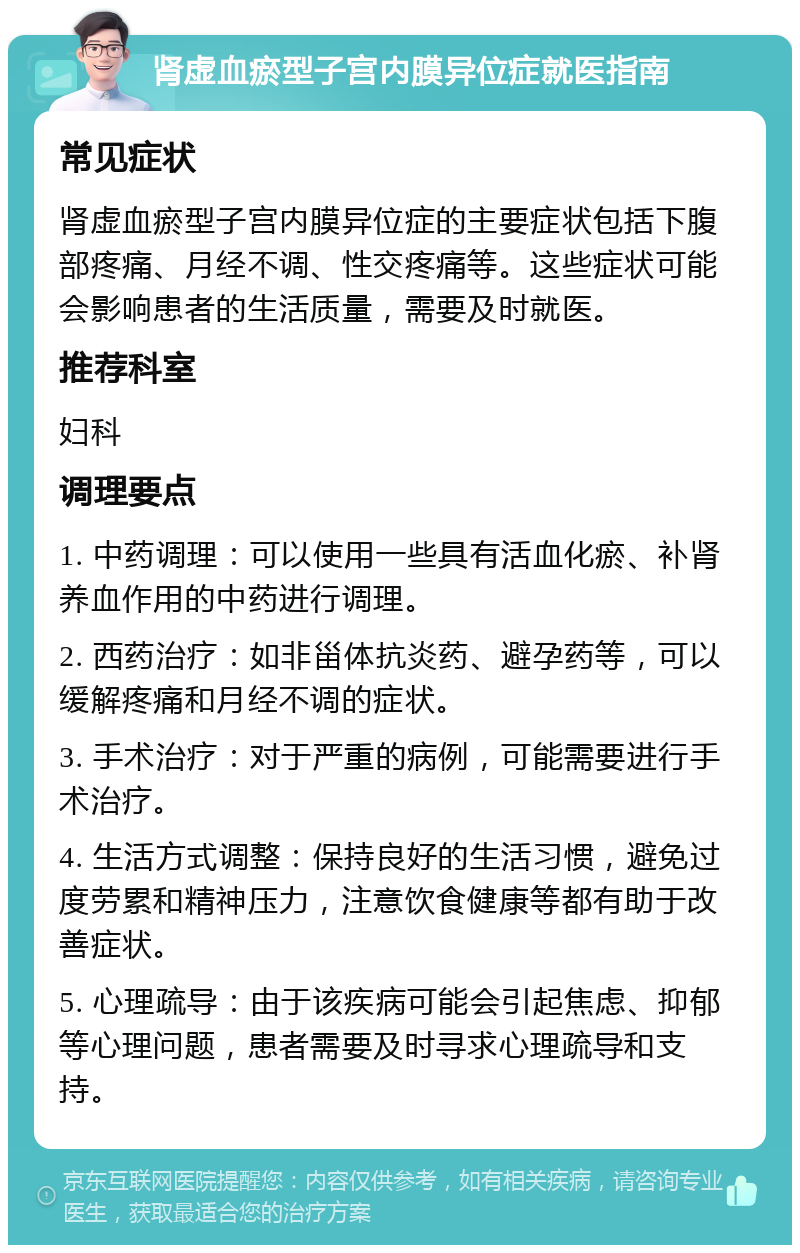 肾虚血瘀型子宫内膜异位症就医指南 常见症状 肾虚血瘀型子宫内膜异位症的主要症状包括下腹部疼痛、月经不调、性交疼痛等。这些症状可能会影响患者的生活质量，需要及时就医。 推荐科室 妇科 调理要点 1. 中药调理：可以使用一些具有活血化瘀、补肾养血作用的中药进行调理。 2. 西药治疗：如非甾体抗炎药、避孕药等，可以缓解疼痛和月经不调的症状。 3. 手术治疗：对于严重的病例，可能需要进行手术治疗。 4. 生活方式调整：保持良好的生活习惯，避免过度劳累和精神压力，注意饮食健康等都有助于改善症状。 5. 心理疏导：由于该疾病可能会引起焦虑、抑郁等心理问题，患者需要及时寻求心理疏导和支持。