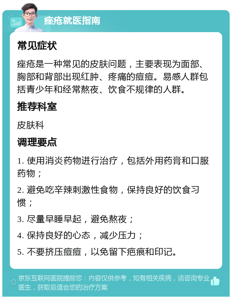 痤疮就医指南 常见症状 痤疮是一种常见的皮肤问题，主要表现为面部、胸部和背部出现红肿、疼痛的痘痘。易感人群包括青少年和经常熬夜、饮食不规律的人群。 推荐科室 皮肤科 调理要点 1. 使用消炎药物进行治疗，包括外用药膏和口服药物； 2. 避免吃辛辣刺激性食物，保持良好的饮食习惯； 3. 尽量早睡早起，避免熬夜； 4. 保持良好的心态，减少压力； 5. 不要挤压痘痘，以免留下疤痕和印记。