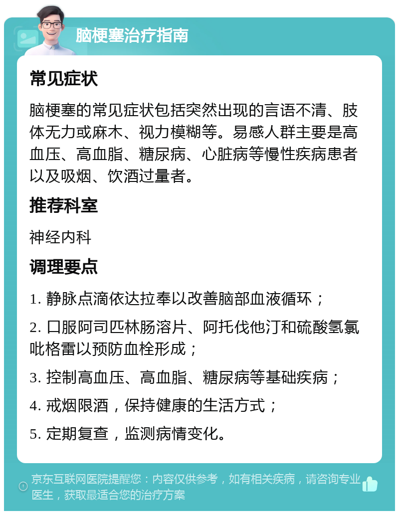 脑梗塞治疗指南 常见症状 脑梗塞的常见症状包括突然出现的言语不清、肢体无力或麻木、视力模糊等。易感人群主要是高血压、高血脂、糖尿病、心脏病等慢性疾病患者以及吸烟、饮酒过量者。 推荐科室 神经内科 调理要点 1. 静脉点滴依达拉奉以改善脑部血液循环； 2. 口服阿司匹林肠溶片、阿托伐他汀和硫酸氢氯吡格雷以预防血栓形成； 3. 控制高血压、高血脂、糖尿病等基础疾病； 4. 戒烟限酒，保持健康的生活方式； 5. 定期复查，监测病情变化。