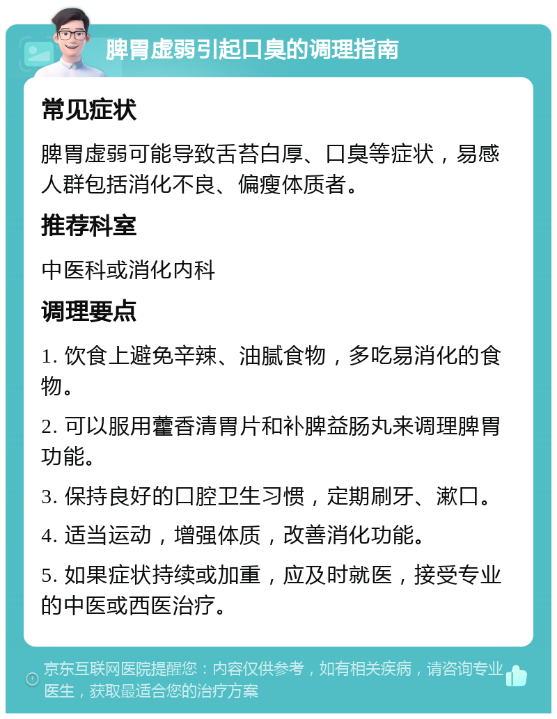 脾胃虚弱引起口臭的调理指南 常见症状 脾胃虚弱可能导致舌苔白厚、口臭等症状，易感人群包括消化不良、偏瘦体质者。 推荐科室 中医科或消化内科 调理要点 1. 饮食上避免辛辣、油腻食物，多吃易消化的食物。 2. 可以服用藿香清胃片和补脾益肠丸来调理脾胃功能。 3. 保持良好的口腔卫生习惯，定期刷牙、漱口。 4. 适当运动，增强体质，改善消化功能。 5. 如果症状持续或加重，应及时就医，接受专业的中医或西医治疗。