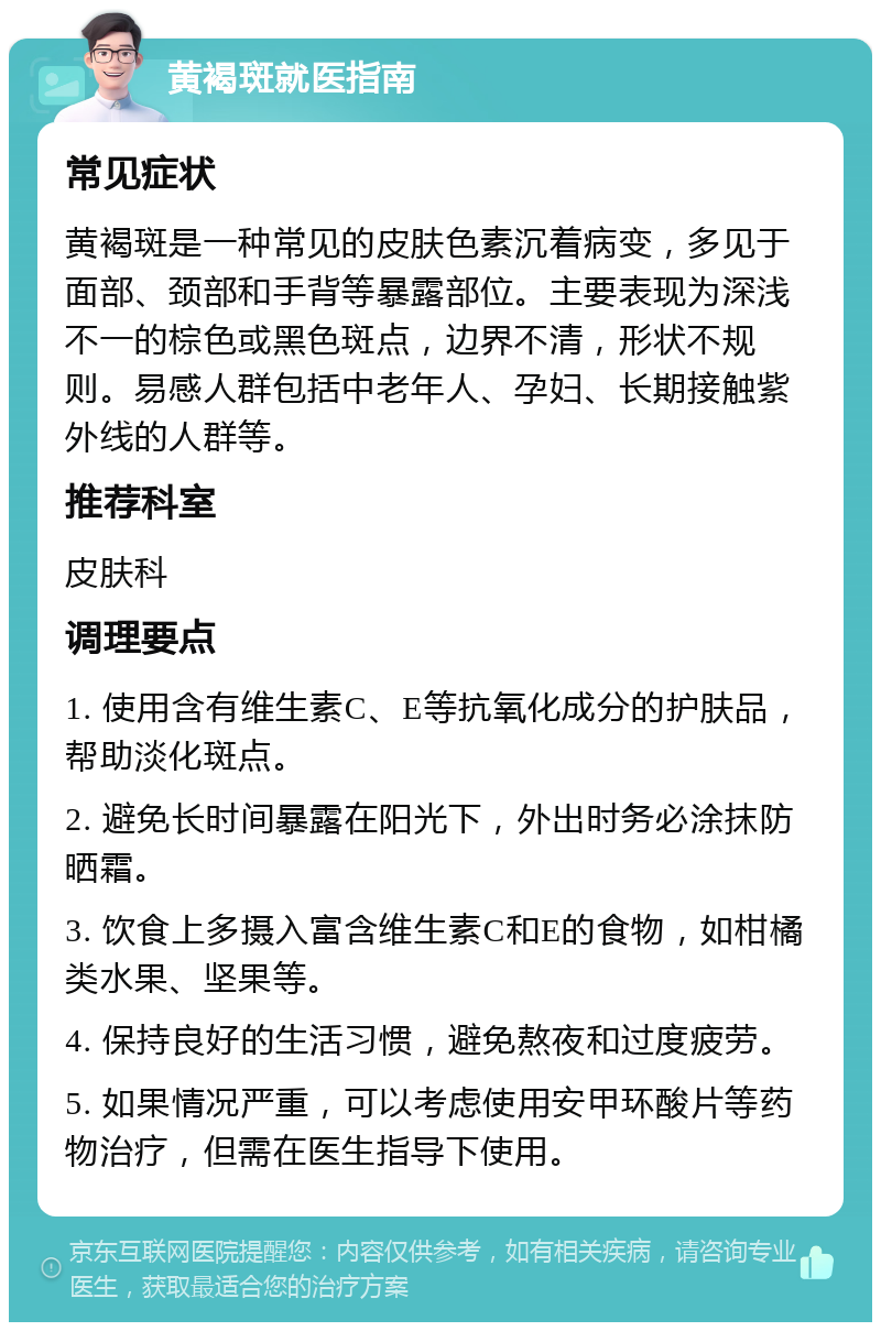 黄褐斑就医指南 常见症状 黄褐斑是一种常见的皮肤色素沉着病变，多见于面部、颈部和手背等暴露部位。主要表现为深浅不一的棕色或黑色斑点，边界不清，形状不规则。易感人群包括中老年人、孕妇、长期接触紫外线的人群等。 推荐科室 皮肤科 调理要点 1. 使用含有维生素C、E等抗氧化成分的护肤品，帮助淡化斑点。 2. 避免长时间暴露在阳光下，外出时务必涂抹防晒霜。 3. 饮食上多摄入富含维生素C和E的食物，如柑橘类水果、坚果等。 4. 保持良好的生活习惯，避免熬夜和过度疲劳。 5. 如果情况严重，可以考虑使用安甲环酸片等药物治疗，但需在医生指导下使用。