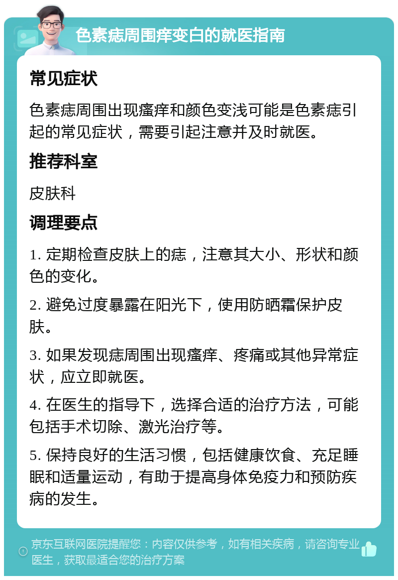 色素痣周围痒变白的就医指南 常见症状 色素痣周围出现瘙痒和颜色变浅可能是色素痣引起的常见症状，需要引起注意并及时就医。 推荐科室 皮肤科 调理要点 1. 定期检查皮肤上的痣，注意其大小、形状和颜色的变化。 2. 避免过度暴露在阳光下，使用防晒霜保护皮肤。 3. 如果发现痣周围出现瘙痒、疼痛或其他异常症状，应立即就医。 4. 在医生的指导下，选择合适的治疗方法，可能包括手术切除、激光治疗等。 5. 保持良好的生活习惯，包括健康饮食、充足睡眠和适量运动，有助于提高身体免疫力和预防疾病的发生。