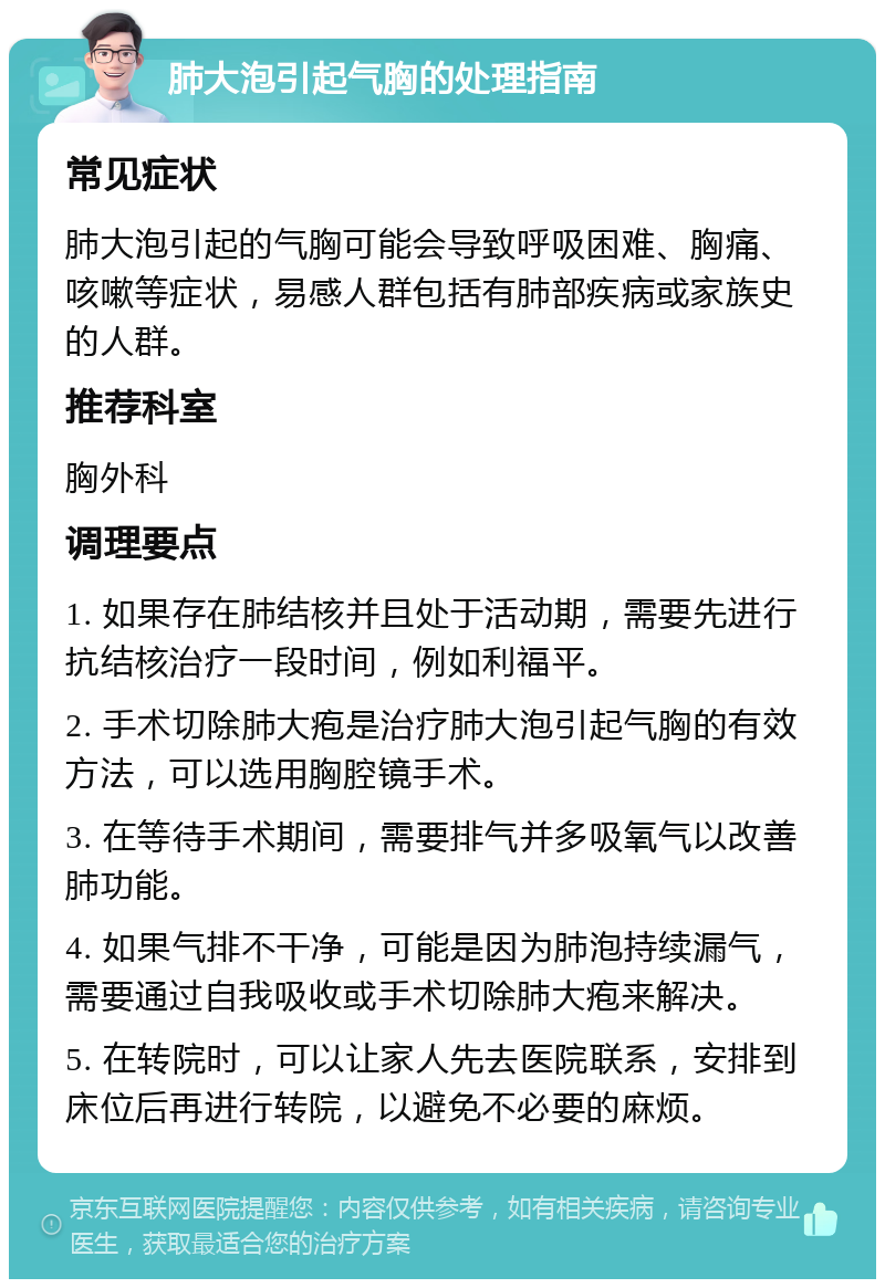 肺大泡引起气胸的处理指南 常见症状 肺大泡引起的气胸可能会导致呼吸困难、胸痛、咳嗽等症状，易感人群包括有肺部疾病或家族史的人群。 推荐科室 胸外科 调理要点 1. 如果存在肺结核并且处于活动期，需要先进行抗结核治疗一段时间，例如利福平。 2. 手术切除肺大疱是治疗肺大泡引起气胸的有效方法，可以选用胸腔镜手术。 3. 在等待手术期间，需要排气并多吸氧气以改善肺功能。 4. 如果气排不干净，可能是因为肺泡持续漏气，需要通过自我吸收或手术切除肺大疱来解决。 5. 在转院时，可以让家人先去医院联系，安排到床位后再进行转院，以避免不必要的麻烦。