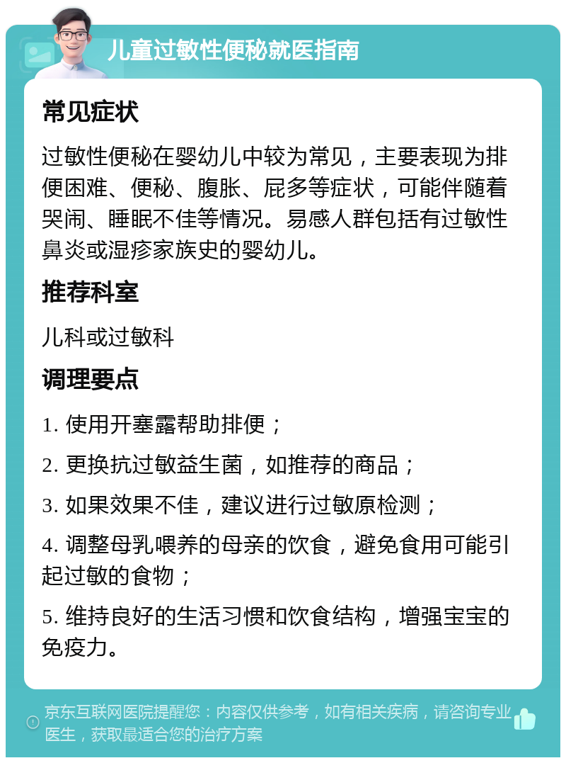 儿童过敏性便秘就医指南 常见症状 过敏性便秘在婴幼儿中较为常见，主要表现为排便困难、便秘、腹胀、屁多等症状，可能伴随着哭闹、睡眠不佳等情况。易感人群包括有过敏性鼻炎或湿疹家族史的婴幼儿。 推荐科室 儿科或过敏科 调理要点 1. 使用开塞露帮助排便； 2. 更换抗过敏益生菌，如推荐的商品； 3. 如果效果不佳，建议进行过敏原检测； 4. 调整母乳喂养的母亲的饮食，避免食用可能引起过敏的食物； 5. 维持良好的生活习惯和饮食结构，增强宝宝的免疫力。