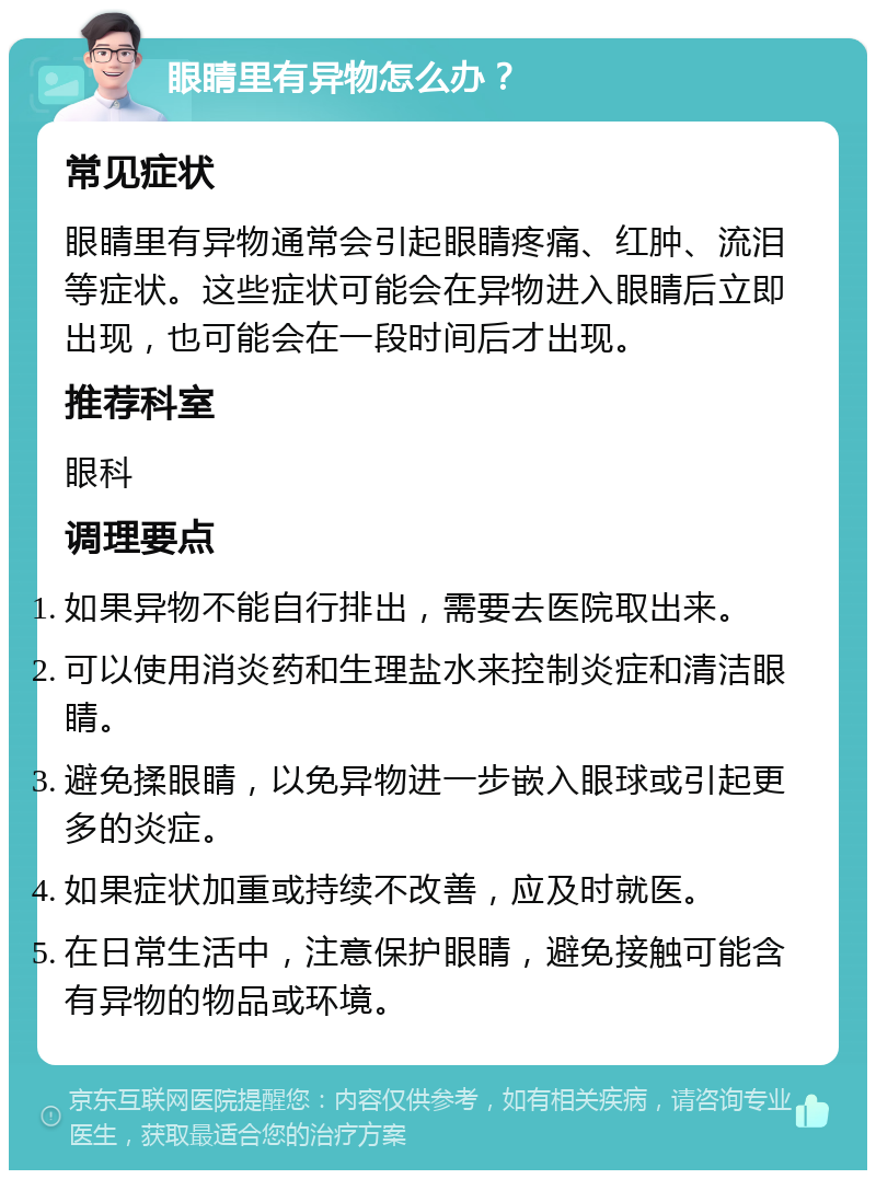 眼睛里有异物怎么办？ 常见症状 眼睛里有异物通常会引起眼睛疼痛、红肿、流泪等症状。这些症状可能会在异物进入眼睛后立即出现，也可能会在一段时间后才出现。 推荐科室 眼科 调理要点 如果异物不能自行排出，需要去医院取出来。 可以使用消炎药和生理盐水来控制炎症和清洁眼睛。 避免揉眼睛，以免异物进一步嵌入眼球或引起更多的炎症。 如果症状加重或持续不改善，应及时就医。 在日常生活中，注意保护眼睛，避免接触可能含有异物的物品或环境。