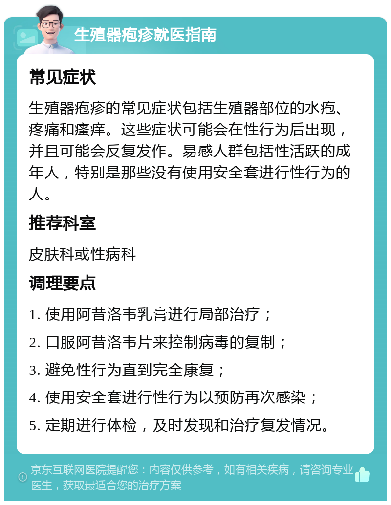 生殖器疱疹就医指南 常见症状 生殖器疱疹的常见症状包括生殖器部位的水疱、疼痛和瘙痒。这些症状可能会在性行为后出现，并且可能会反复发作。易感人群包括性活跃的成年人，特别是那些没有使用安全套进行性行为的人。 推荐科室 皮肤科或性病科 调理要点 1. 使用阿昔洛韦乳膏进行局部治疗； 2. 口服阿昔洛韦片来控制病毒的复制； 3. 避免性行为直到完全康复； 4. 使用安全套进行性行为以预防再次感染； 5. 定期进行体检，及时发现和治疗复发情况。