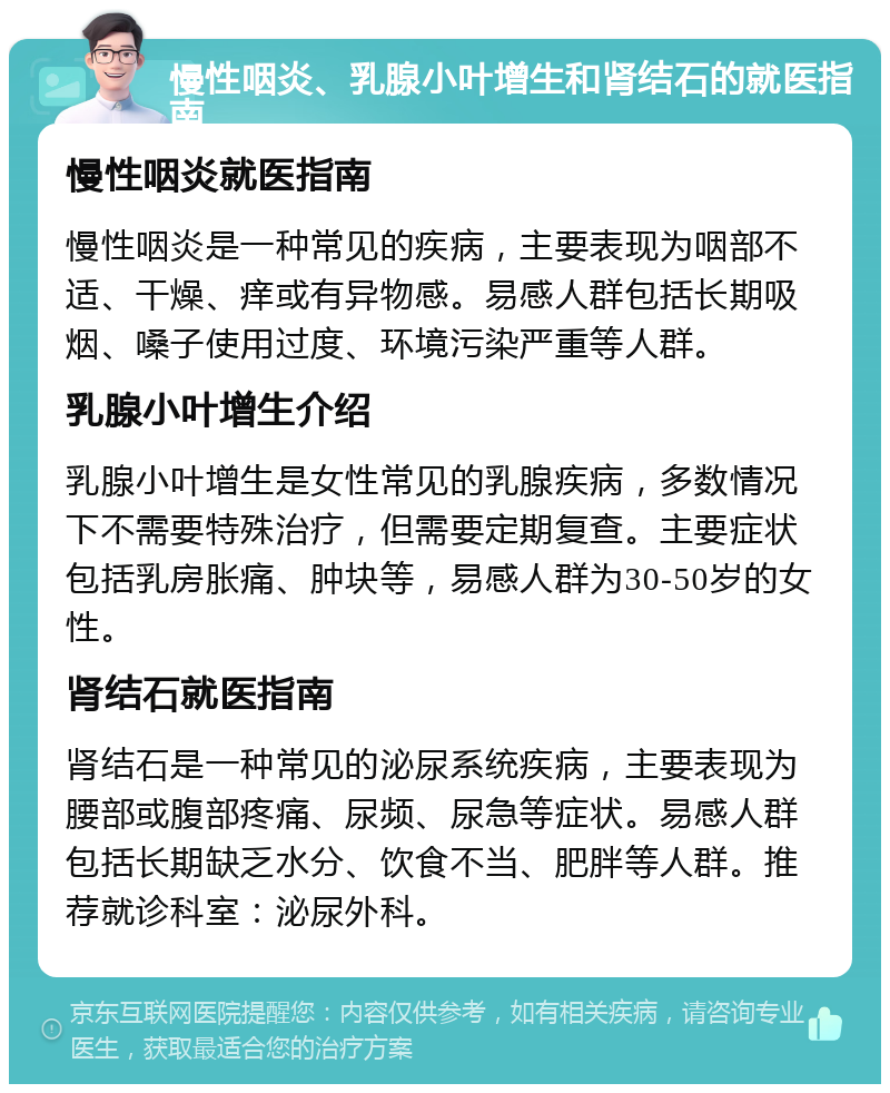 慢性咽炎、乳腺小叶增生和肾结石的就医指南 慢性咽炎就医指南 慢性咽炎是一种常见的疾病，主要表现为咽部不适、干燥、痒或有异物感。易感人群包括长期吸烟、嗓子使用过度、环境污染严重等人群。 乳腺小叶增生介绍 乳腺小叶增生是女性常见的乳腺疾病，多数情况下不需要特殊治疗，但需要定期复查。主要症状包括乳房胀痛、肿块等，易感人群为30-50岁的女性。 肾结石就医指南 肾结石是一种常见的泌尿系统疾病，主要表现为腰部或腹部疼痛、尿频、尿急等症状。易感人群包括长期缺乏水分、饮食不当、肥胖等人群。推荐就诊科室：泌尿外科。