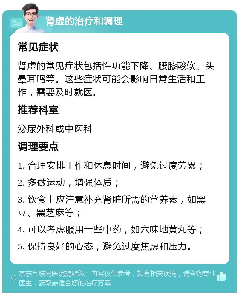 肾虚的治疗和调理 常见症状 肾虚的常见症状包括性功能下降、腰膝酸软、头晕耳鸣等。这些症状可能会影响日常生活和工作，需要及时就医。 推荐科室 泌尿外科或中医科 调理要点 1. 合理安排工作和休息时间，避免过度劳累； 2. 多做运动，增强体质； 3. 饮食上应注意补充肾脏所需的营养素，如黑豆、黑芝麻等； 4. 可以考虑服用一些中药，如六味地黄丸等； 5. 保持良好的心态，避免过度焦虑和压力。