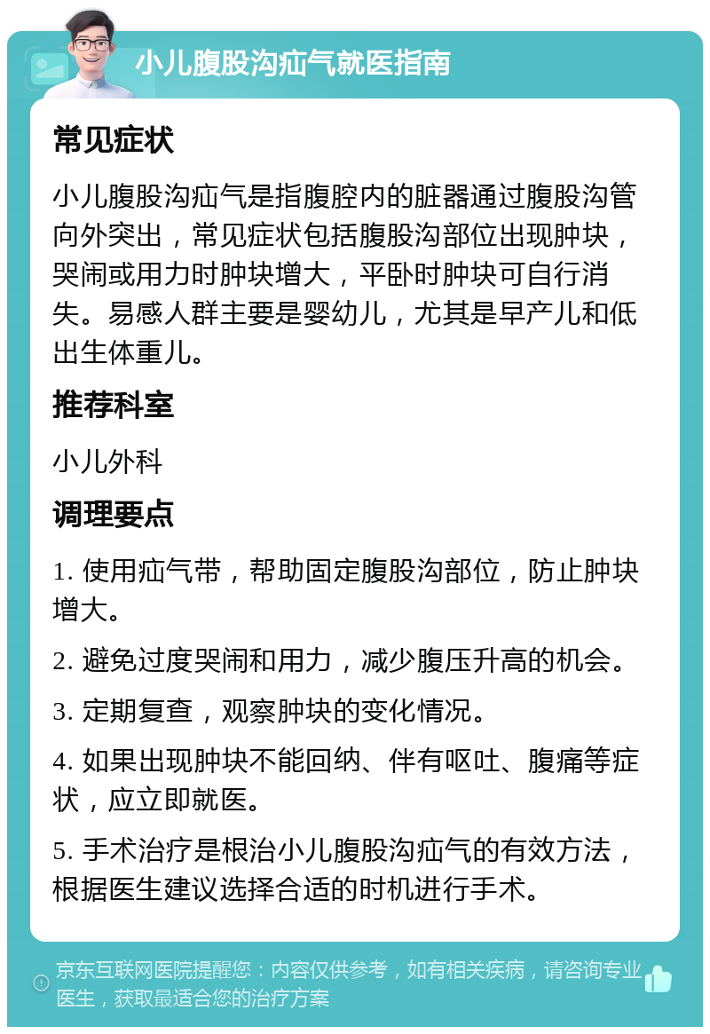 小儿腹股沟疝气就医指南 常见症状 小儿腹股沟疝气是指腹腔内的脏器通过腹股沟管向外突出，常见症状包括腹股沟部位出现肿块，哭闹或用力时肿块增大，平卧时肿块可自行消失。易感人群主要是婴幼儿，尤其是早产儿和低出生体重儿。 推荐科室 小儿外科 调理要点 1. 使用疝气带，帮助固定腹股沟部位，防止肿块增大。 2. 避免过度哭闹和用力，减少腹压升高的机会。 3. 定期复查，观察肿块的变化情况。 4. 如果出现肿块不能回纳、伴有呕吐、腹痛等症状，应立即就医。 5. 手术治疗是根治小儿腹股沟疝气的有效方法，根据医生建议选择合适的时机进行手术。