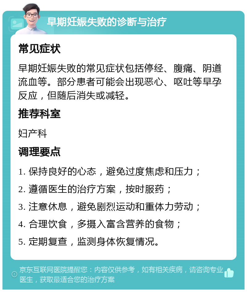 早期妊娠失败的诊断与治疗 常见症状 早期妊娠失败的常见症状包括停经、腹痛、阴道流血等。部分患者可能会出现恶心、呕吐等早孕反应，但随后消失或减轻。 推荐科室 妇产科 调理要点 1. 保持良好的心态，避免过度焦虑和压力； 2. 遵循医生的治疗方案，按时服药； 3. 注意休息，避免剧烈运动和重体力劳动； 4. 合理饮食，多摄入富含营养的食物； 5. 定期复查，监测身体恢复情况。