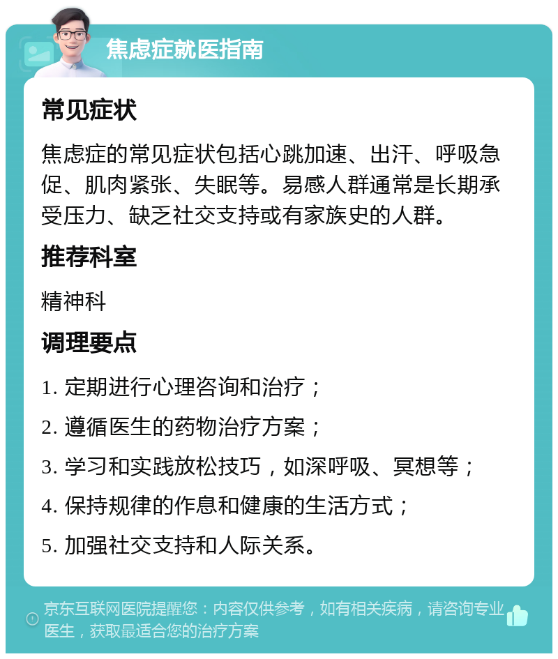 焦虑症就医指南 常见症状 焦虑症的常见症状包括心跳加速、出汗、呼吸急促、肌肉紧张、失眠等。易感人群通常是长期承受压力、缺乏社交支持或有家族史的人群。 推荐科室 精神科 调理要点 1. 定期进行心理咨询和治疗； 2. 遵循医生的药物治疗方案； 3. 学习和实践放松技巧，如深呼吸、冥想等； 4. 保持规律的作息和健康的生活方式； 5. 加强社交支持和人际关系。