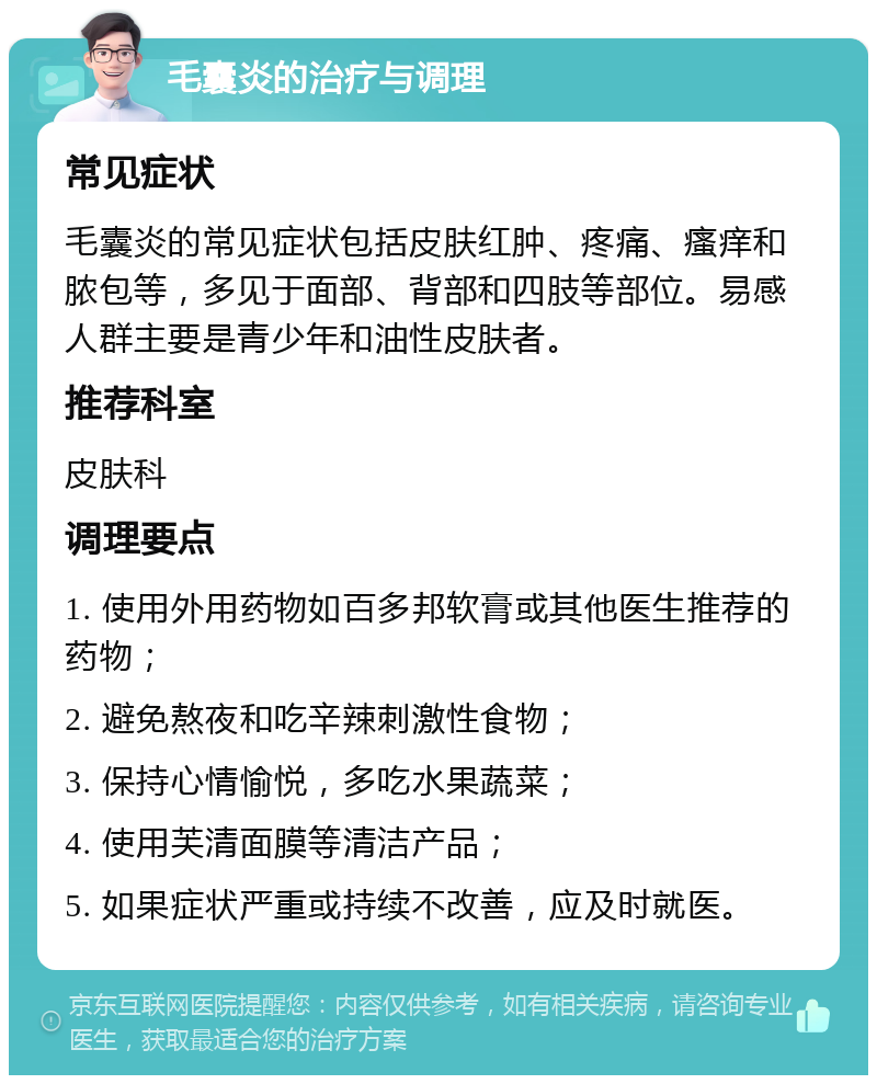 毛囊炎的治疗与调理 常见症状 毛囊炎的常见症状包括皮肤红肿、疼痛、瘙痒和脓包等，多见于面部、背部和四肢等部位。易感人群主要是青少年和油性皮肤者。 推荐科室 皮肤科 调理要点 1. 使用外用药物如百多邦软膏或其他医生推荐的药物； 2. 避免熬夜和吃辛辣刺激性食物； 3. 保持心情愉悦，多吃水果蔬菜； 4. 使用芙清面膜等清洁产品； 5. 如果症状严重或持续不改善，应及时就医。