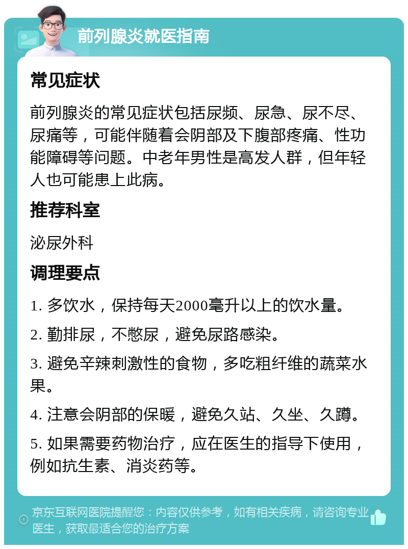 前列腺炎就医指南 常见症状 前列腺炎的常见症状包括尿频、尿急、尿不尽、尿痛等，可能伴随着会阴部及下腹部疼痛、性功能障碍等问题。中老年男性是高发人群，但年轻人也可能患上此病。 推荐科室 泌尿外科 调理要点 1. 多饮水，保持每天2000毫升以上的饮水量。 2. 勤排尿，不憋尿，避免尿路感染。 3. 避免辛辣刺激性的食物，多吃粗纤维的蔬菜水果。 4. 注意会阴部的保暖，避免久站、久坐、久蹲。 5. 如果需要药物治疗，应在医生的指导下使用，例如抗生素、消炎药等。