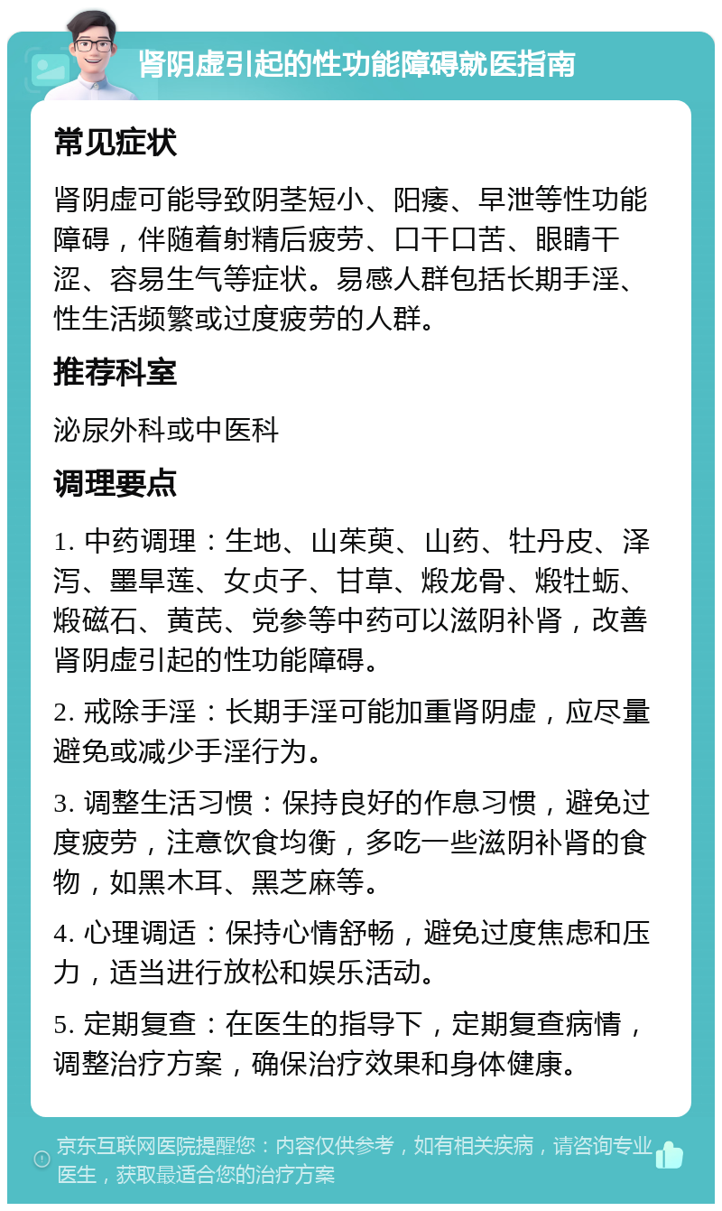 肾阴虚引起的性功能障碍就医指南 常见症状 肾阴虚可能导致阴茎短小、阳痿、早泄等性功能障碍，伴随着射精后疲劳、口干口苦、眼睛干涩、容易生气等症状。易感人群包括长期手淫、性生活频繁或过度疲劳的人群。 推荐科室 泌尿外科或中医科 调理要点 1. 中药调理：生地、山茱萸、山药、牡丹皮、泽泻、墨旱莲、女贞子、甘草、煅龙骨、煅牡蛎、煅磁石、黄芪、党参等中药可以滋阴补肾，改善肾阴虚引起的性功能障碍。 2. 戒除手淫：长期手淫可能加重肾阴虚，应尽量避免或减少手淫行为。 3. 调整生活习惯：保持良好的作息习惯，避免过度疲劳，注意饮食均衡，多吃一些滋阴补肾的食物，如黑木耳、黑芝麻等。 4. 心理调适：保持心情舒畅，避免过度焦虑和压力，适当进行放松和娱乐活动。 5. 定期复查：在医生的指导下，定期复查病情，调整治疗方案，确保治疗效果和身体健康。